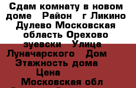 Сдам комнату в новом доме › Район ­ г.Ликино-Дулево,Московская область,Орехово-зуевски › Улица ­ Луначарского › Дом ­ 3 › Этажность дома ­ 4 › Цена ­ 6 000 - Московская обл., Орехово-Зуевский р-н, Ликино-Дулево г. Недвижимость » Квартиры аренда   